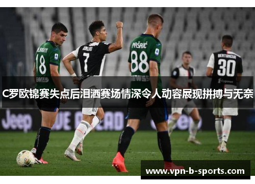 C罗欧锦赛失点后泪洒赛场情深令人动容展现拼搏与无奈 C罗欧锦赛失点后泪洒赛场情深令人动容展现拼搏与无奈