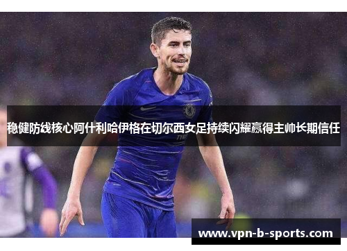 稳健防线核心阿什利哈伊格在切尔西女足持续闪耀赢得主帅长期信任