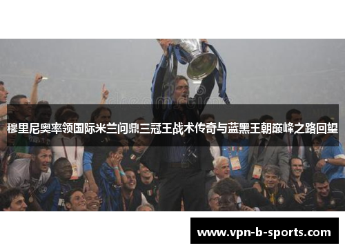 穆里尼奥率领国际米兰问鼎三冠王战术传奇与蓝黑王朝巅峰之路回望